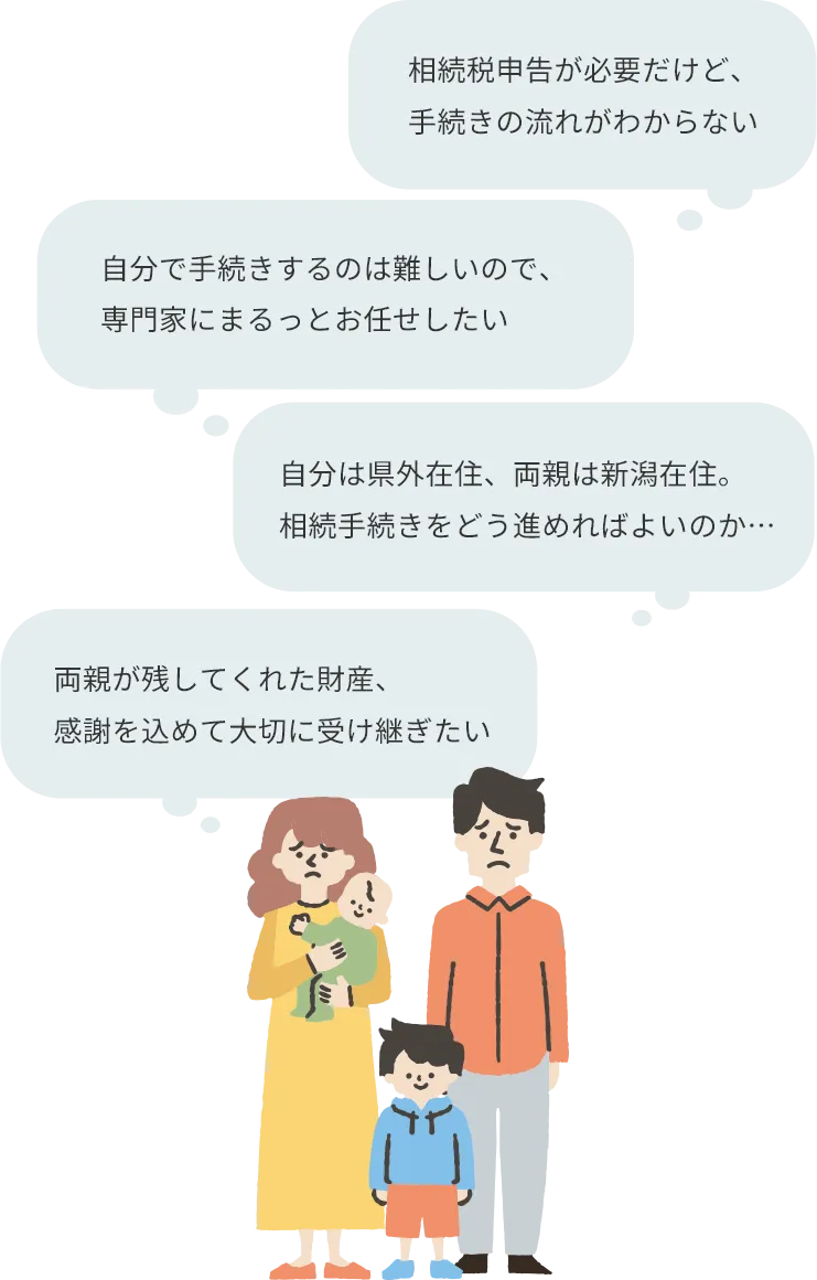 相続税申告が必要だけど、 手続きの流れがわからない 自分は県外在住、両親は新潟在住。相続手続きをどう進めればよいのか… 相続手続きの期限が迫っているので、専門家にまるっと任せたい 両親が残してくれた財産、感謝を込めて大切に受け継ぎたい